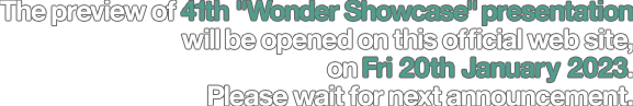 The preview of 41th "Wonder Showcase" presentation will be opened on this official web site, on Fri 20th January 2023. Please wait for next announcement.